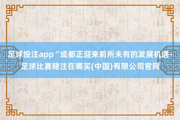 足球投注app“成都正迎来前所未有的发展机遇-足球比赛赌注在哪买(中国)有限公司官网