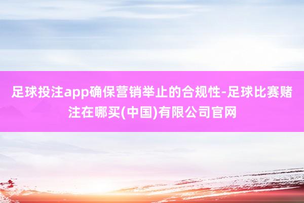 足球投注app确保营销举止的合规性-足球比赛赌注在哪买(中国)有限公司官网