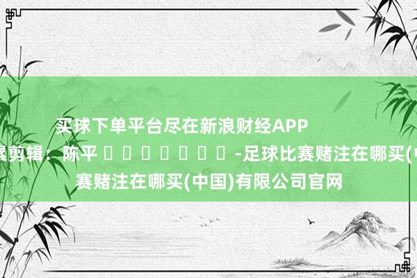买球下单平台尽在新浪财经APP            						牵累剪辑：陈平 							-足球比赛赌注在哪买(中国)有限公司官网