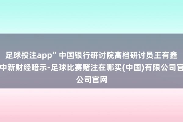 足球投注app”中国银行研讨院高档研讨员王有鑫向中新财经暗示-足球比赛赌注在哪买(中国)有限公司官网