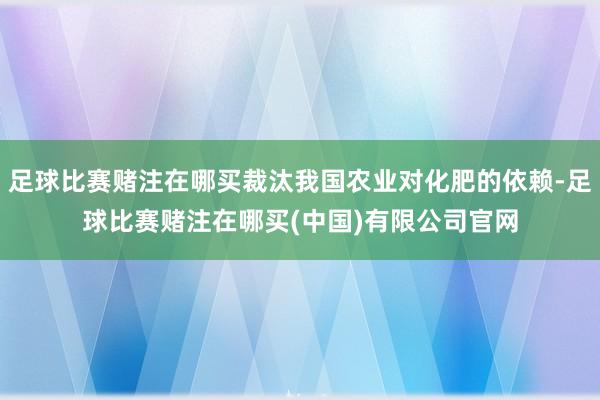 足球比赛赌注在哪买裁汰我国农业对化肥的依赖-足球比赛赌注在哪买(中国)有限公司官网