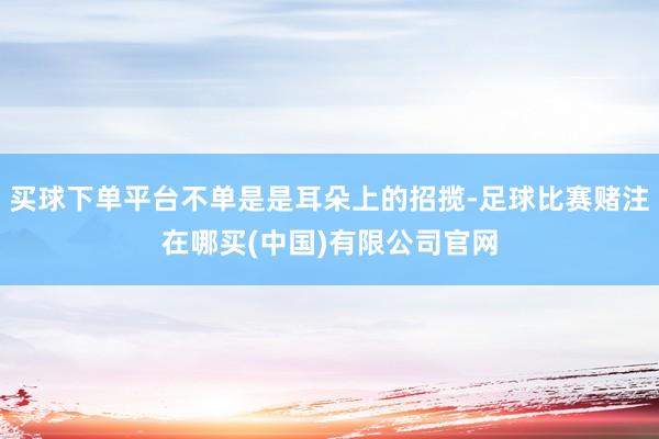 买球下单平台不单是是耳朵上的招揽-足球比赛赌注在哪买(中国)有限公司官网