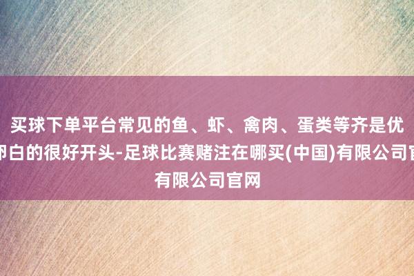 买球下单平台常见的鱼、虾、禽肉、蛋类等齐是优质卵白的很好开头-足球比赛赌注在哪买(中国)有限公司官网