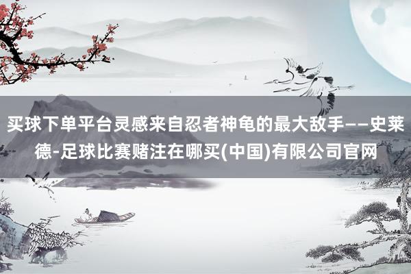 买球下单平台灵感来自忍者神龟的最大敌手——史莱德-足球比赛赌注在哪买(中国)有限公司官网