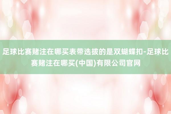 足球比赛赌注在哪买表带选拔的是双蝴蝶扣-足球比赛赌注在哪买(中国)有限公司官网