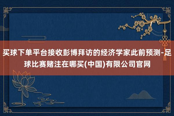 买球下单平台接收彭博拜访的经济学家此前预测-足球比赛赌注在哪买(中国)有限公司官网