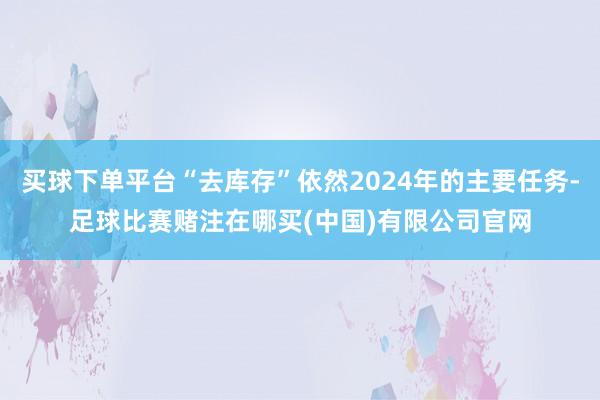 买球下单平台“去库存”依然2024年的主要任务-足球比赛赌注在哪买(中国)有限公司官网
