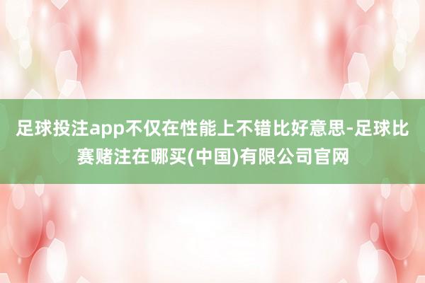 足球投注app不仅在性能上不错比好意思-足球比赛赌注在哪买(中国)有限公司官网