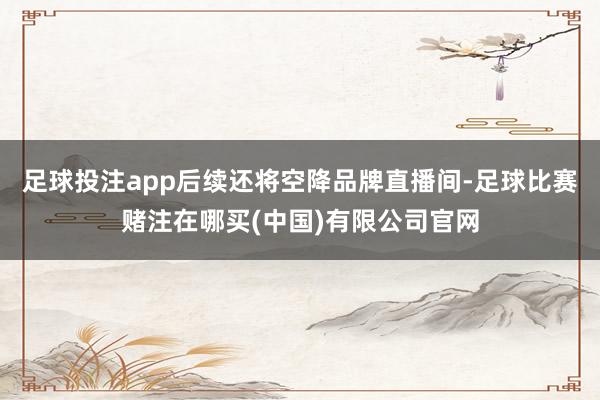 足球投注app后续还将空降品牌直播间-足球比赛赌注在哪买(中国)有限公司官网