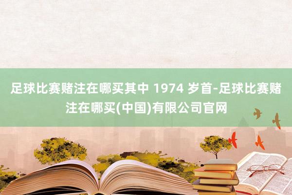 足球比赛赌注在哪买其中 1974 岁首-足球比赛赌注在哪买(中国)有限公司官网
