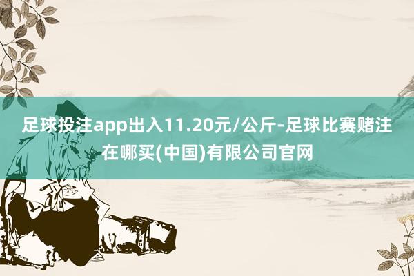 足球投注app出入11.20元/公斤-足球比赛赌注在哪买(中国)有限公司官网