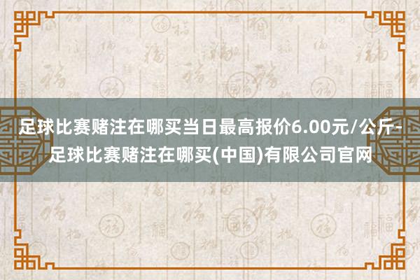 足球比赛赌注在哪买当日最高报价6.00元/公斤-足球比赛赌注在哪买(中国)有限公司官网