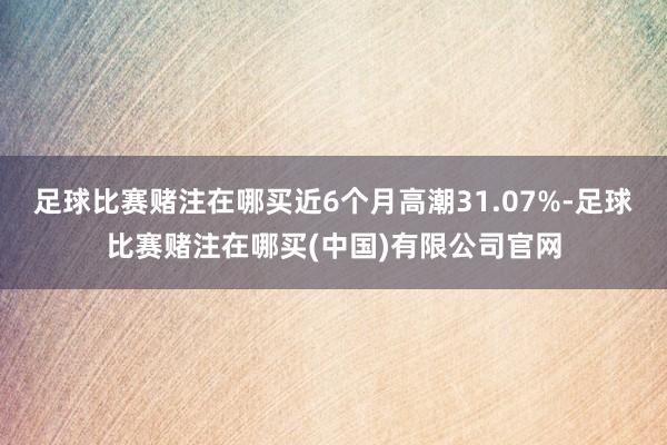 足球比赛赌注在哪买近6个月高潮31.07%-足球比赛赌注在哪买(中国)有限公司官网