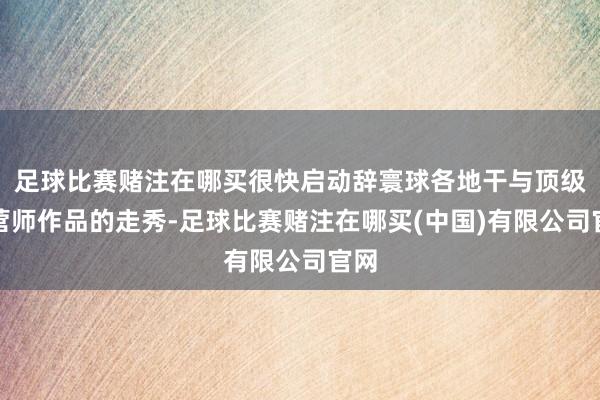 足球比赛赌注在哪买很快启动辞寰球各地干与顶级经营师作品的走秀-足球比赛赌注在哪买(中国)有限公司官网