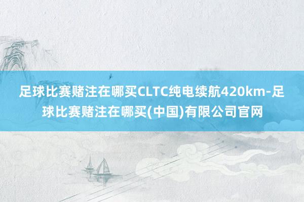 足球比赛赌注在哪买CLTC纯电续航420km-足球比赛赌注在哪买(中国)有限公司官网