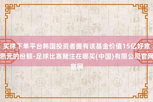 买球下单平台韩国投资者握有该基金价值15亿好意思元的份额-足球比赛赌注在哪买(中国)有限公司官网