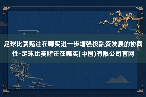 足球比赛赌注在哪买进一步增强投融资发展的协同性-足球比赛赌注在哪买(中国)有限公司官网