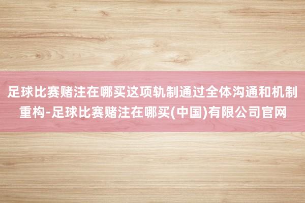足球比赛赌注在哪买这项轨制通过全体沟通和机制重构-足球比赛赌注在哪买(中国)有限公司官网