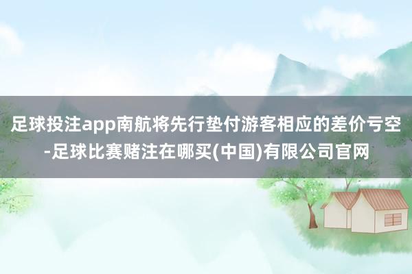 足球投注app南航将先行垫付游客相应的差价亏空-足球比赛赌注在哪买(中国)有限公司官网