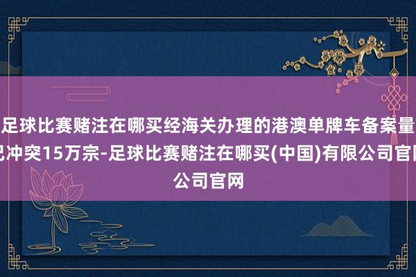 足球比赛赌注在哪买经海关办理的港澳单牌车备案量已冲突15万宗-足球比赛赌注在哪买(中国)有限公司官网