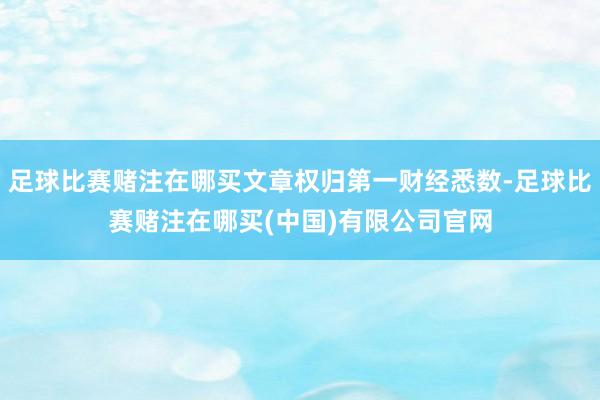 足球比赛赌注在哪买文章权归第一财经悉数-足球比赛赌注在哪买(中国)有限公司官网
