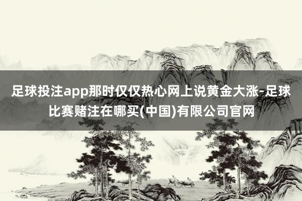 足球投注app那时仅仅热心网上说黄金大涨-足球比赛赌注在哪买(中国)有限公司官网
