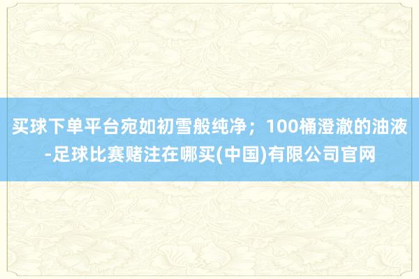 买球下单平台宛如初雪般纯净；100桶澄澈的油液-足球比赛赌注在哪买(中国)有限公司官网