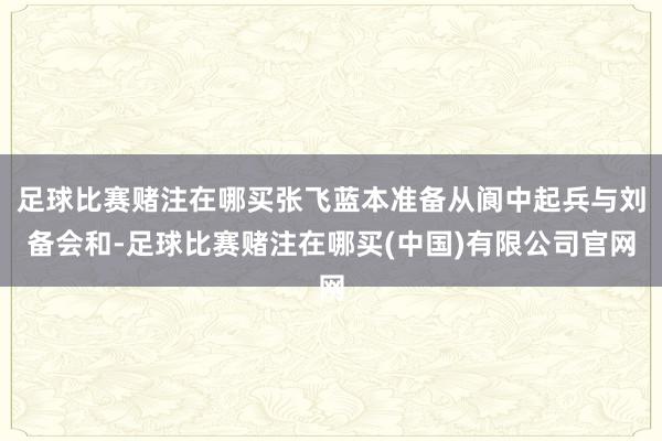 足球比赛赌注在哪买张飞蓝本准备从阆中起兵与刘备会和-足球比赛赌注在哪买(中国)有限公司官网