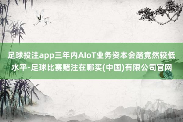 足球投注app三年内AIoT业务资本会踏竟然较低水平-足球比赛赌注在哪买(中国)有限公司官网