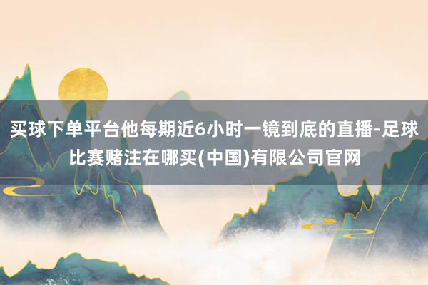 买球下单平台他每期近6小时一镜到底的直播-足球比赛赌注在哪买(中国)有限公司官网