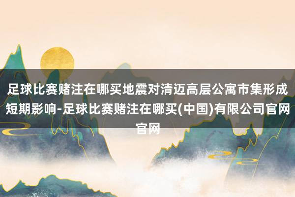 足球比赛赌注在哪买地震对清迈高层公寓市集形成短期影响-足球比赛赌注在哪买(中国)有限公司官网