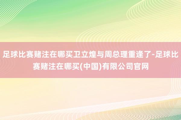 足球比赛赌注在哪买卫立煌与周总理重逢了-足球比赛赌注在哪买(中国)有限公司官网