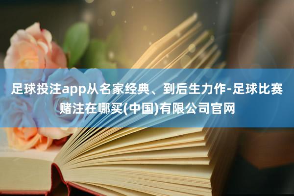 足球投注app从名家经典、到后生力作-足球比赛赌注在哪买(中国)有限公司官网