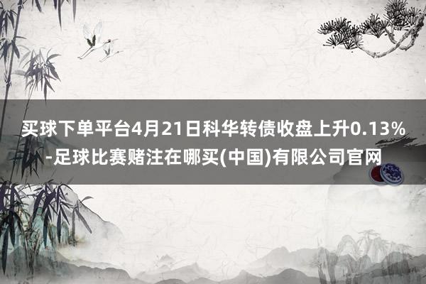 买球下单平台4月21日科华转债收盘上升0.13%-足球比赛赌注在哪买(中国)有限公司官网