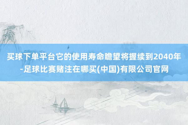 买球下单平台它的使用寿命瞻望将握续到2040年-足球比赛赌注在哪买(中国)有限公司官网