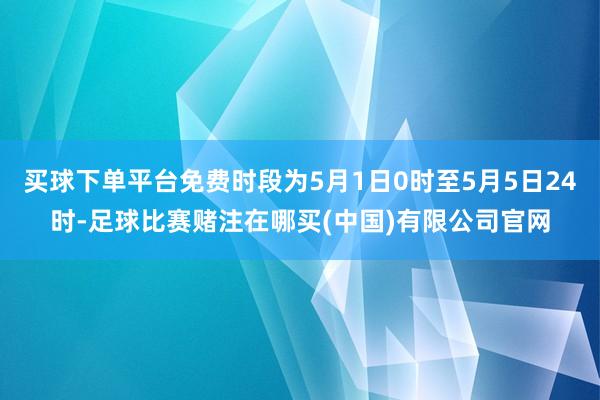 买球下单平台免费时段为5月1日0时至5月5日24时-足球比赛赌注在哪买(中国)有限公司官网