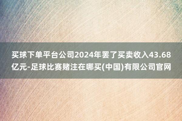 买球下单平台公司2024年罢了买卖收入43.68亿元-足球比赛赌注在哪买(中国)有限公司官网