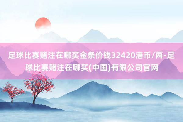 足球比赛赌注在哪买金条价钱32420港币/两-足球比赛赌注在哪买(中国)有限公司官网