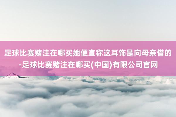 足球比赛赌注在哪买她便宣称这耳饰是向母亲借的-足球比赛赌注在哪买(中国)有限公司官网