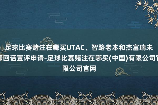 足球比赛赌注在哪买UTAC、智路老本和杰富瑞未立即回话置评申请-足球比赛赌注在哪买(中国)有限公司官网
