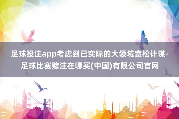 足球投注app　　考虑到已实际的大领域宽松计谋-足球比赛赌注在哪买(中国)有限公司官网