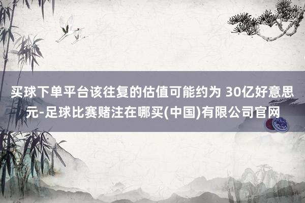买球下单平台该往复的估值可能约为 30亿好意思元-足球比赛赌注在哪买(中国)有限公司官网