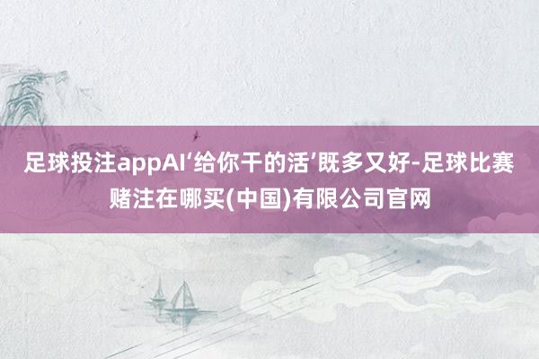 足球投注appAI‘给你干的活’既多又好-足球比赛赌注在哪买(中国)有限公司官网