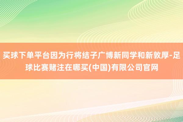 买球下单平台因为行将结子广博新同学和新敦厚-足球比赛赌注在哪买(中国)有限公司官网