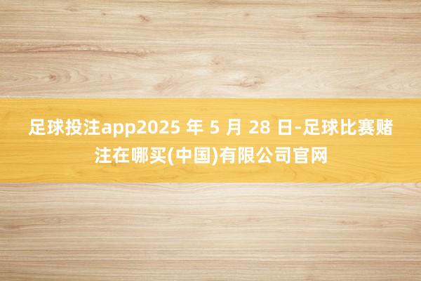 足球投注app2025 年 5 月 28 日-足球比赛赌注在哪买(中国)有限公司官网