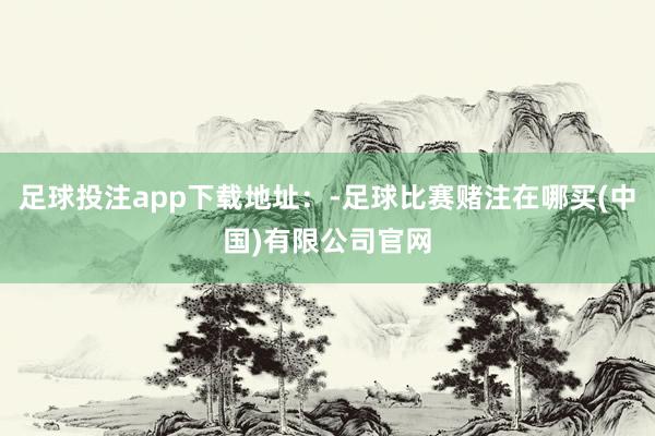 足球投注app下载地址：-足球比赛赌注在哪买(中国)有限公司官网