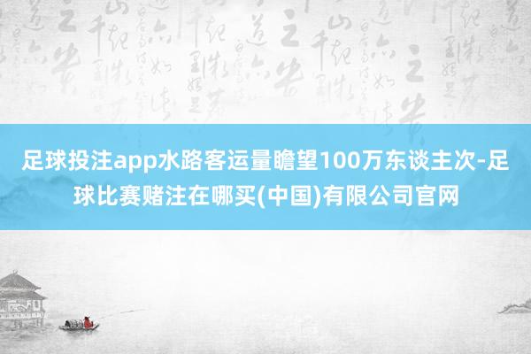 足球投注app水路客运量瞻望100万东谈主次-足球比赛赌注在哪买(中国)有限公司官网