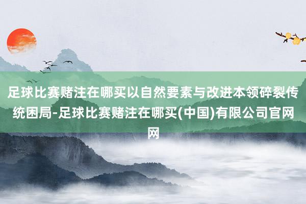 足球比赛赌注在哪买以自然要素与改进本领碎裂传统困局-足球比赛赌注在哪买(中国)有限公司官网
