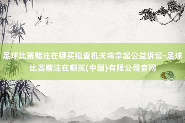 足球比赛赌注在哪买稽查机关将拿起公益诉讼-足球比赛赌注在哪买(中国)有限公司官网