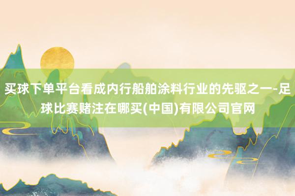 买球下单平台看成内行船舶涂料行业的先驱之一-足球比赛赌注在哪买(中国)有限公司官网